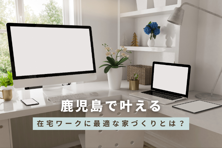 鹿児島で叶える、在宅ワークに最適な家づくりとは？