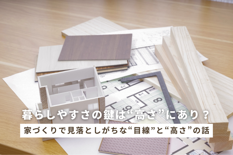 暮らしやすさの鍵は“高さ”にあり？家づくりで見落としがちな“目線”と“高さ”の話